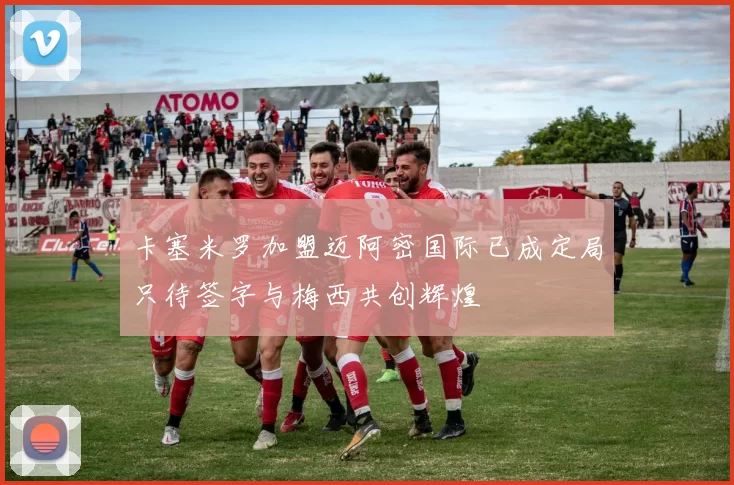 卡塞米罗加盟迈阿密国际已成定局只待签字与梅西共创辉煌