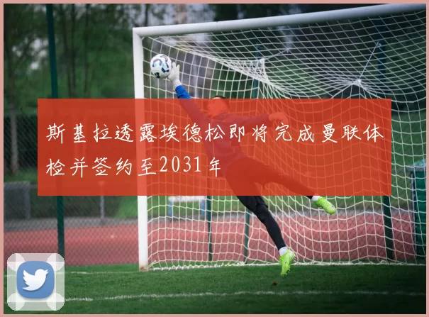 斯基拉透露埃德松即将完成曼联体检并签约至2031年