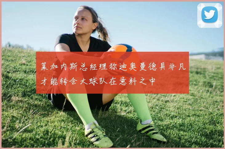 莱加内斯总经理称迪奥曼德具非凡才能转会大球队在意料之中