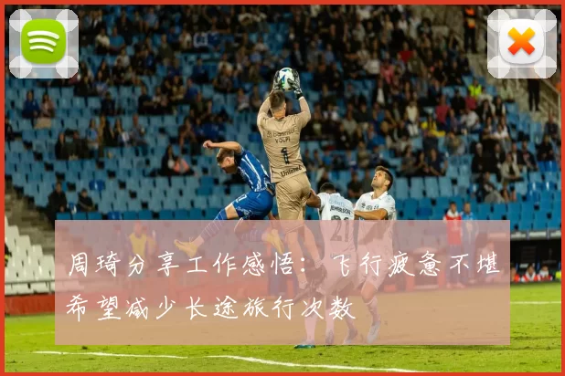 周琦分享工作感悟：飞行疲惫不堪希望减少长途旅行次数